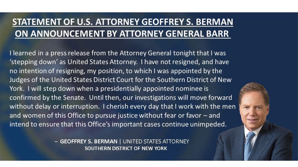 „Dnes jsem se z tiskové zprávy ministra spravedlnosti dozvěděl, že jsem rezignoval. Nerezignoval jsem a nemám to v úmyslu. Odstoupím, až když bude prezidentův kandidát schválen Senátem. Do té doby naše vyšetřování pokračují bez zdržení a přerušení,“ napsal státní zástupce Geoffrey Berman v prohlášení.